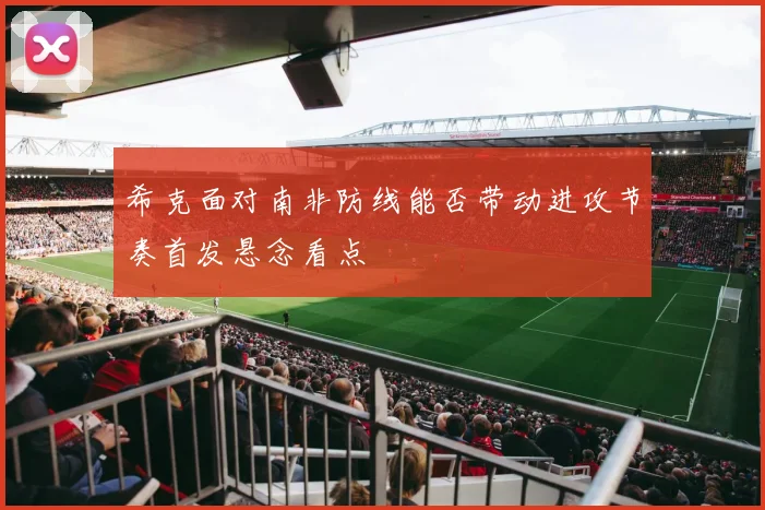 希克面对南非防线能否带动进攻节奏首发悬念看点