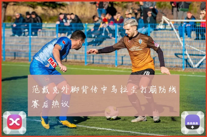 范戴克外脚背传中乌拉圭打崩防线赛后热议