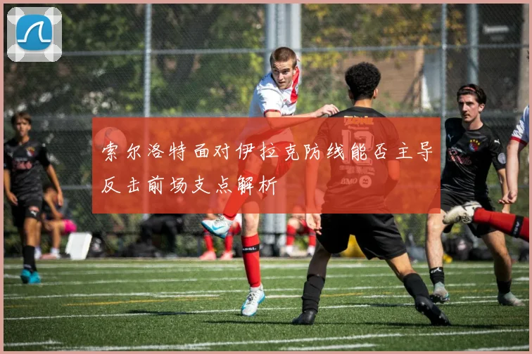 索尔洛特面对伊拉克防线能否主导反击前场支点解析