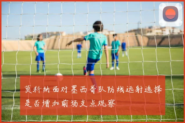 莫科纳面对墨西哥队防线远射选择是否增加前场支点观察
