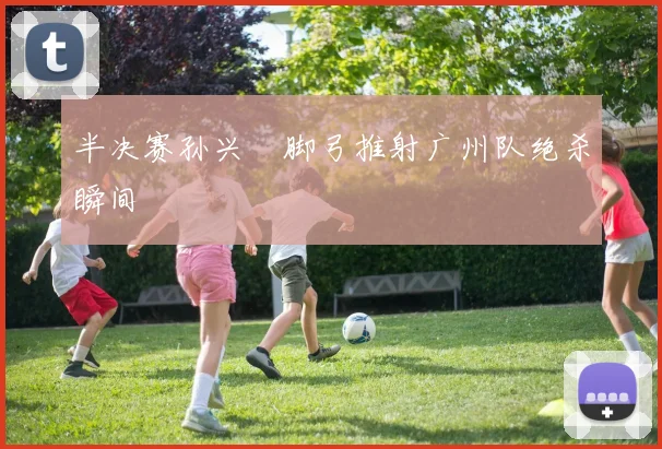 半决赛孙兴慜脚弓推射广州队绝杀瞬间