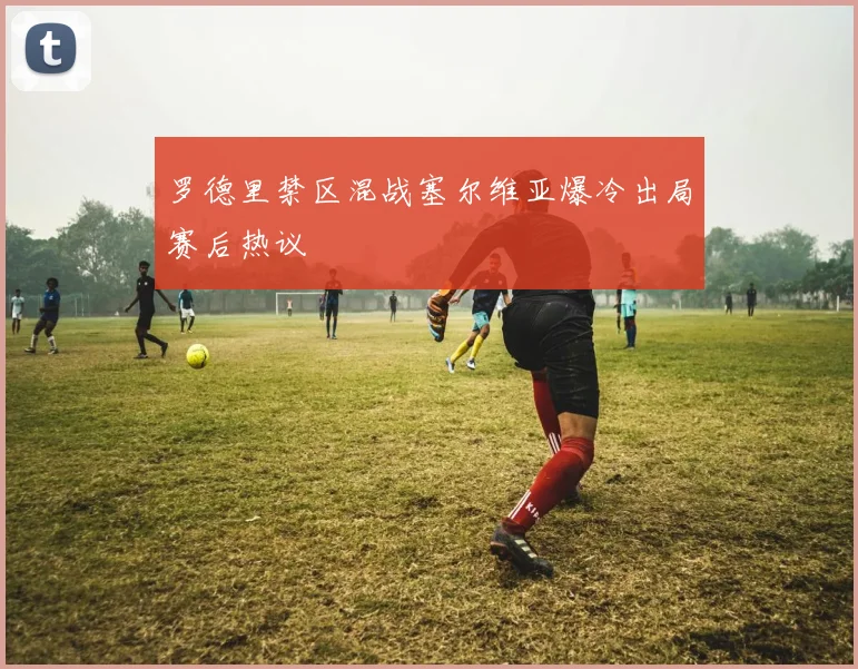 罗德里禁区混战塞尔维亚爆冷出局赛后热议