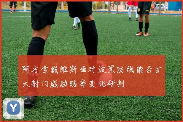阿方索戴维斯面对波黑防线能否扩大射门威胁赔率变化研判