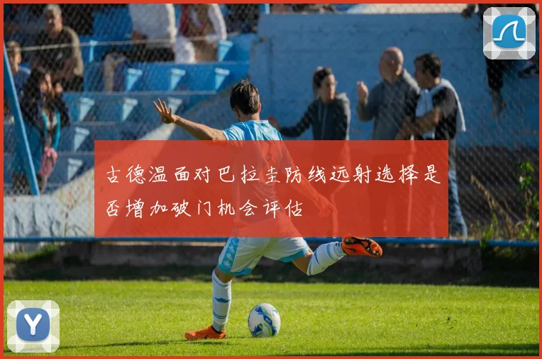 古德温面对巴拉圭防线远射选择是否增加破门机会评估