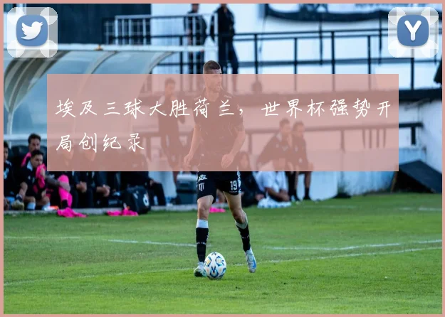 埃及三球大胜荷兰，世界杯强势开局创纪录