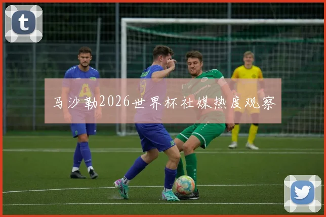 马沙勒2026世界杯社媒热度观察