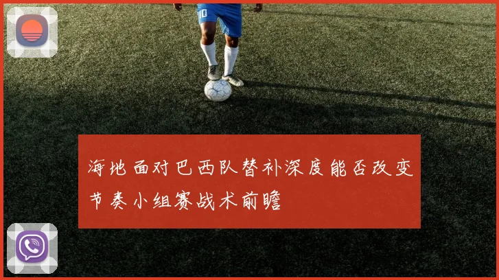 海地面对巴西队替补深度能否改变节奏小组赛战术前瞻