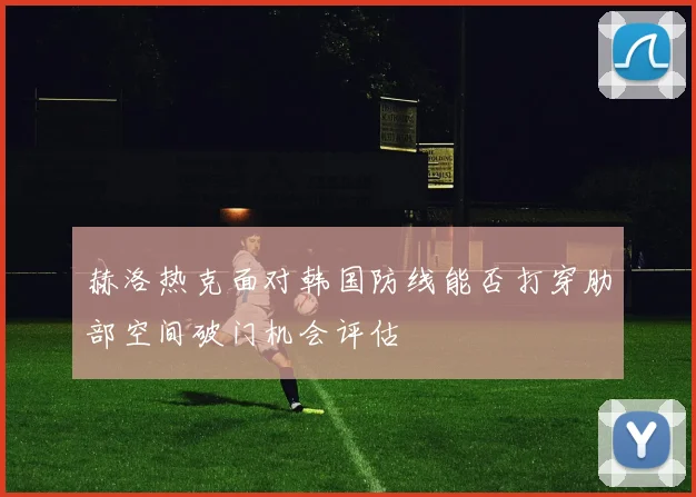赫洛热克面对韩国防线能否打穿肋部空间破门机会评估
