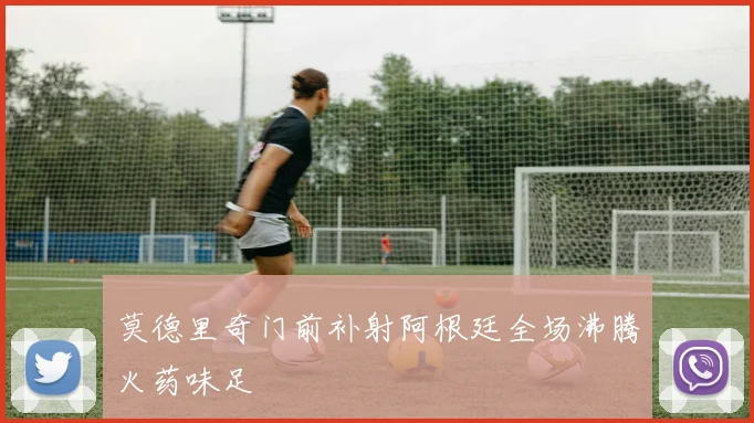莫德里奇门前补射阿根廷全场沸腾火药味足