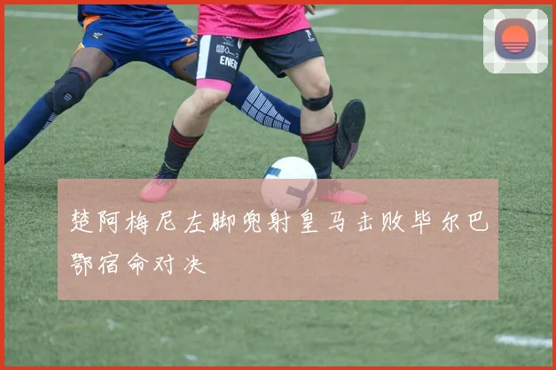 楚阿梅尼左脚兜射皇马击败毕尔巴鄂宿命对决