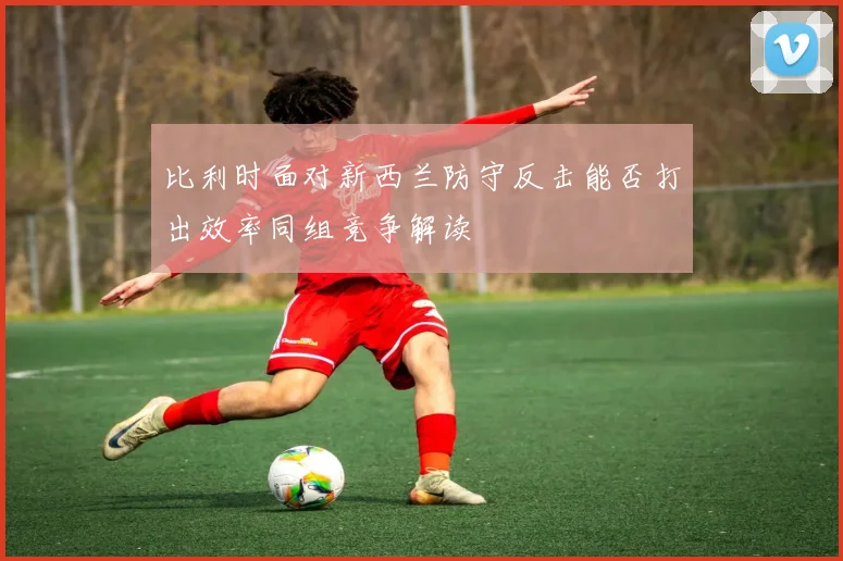 比利时面对新西兰防守反击能否打出效率同组竞争解读