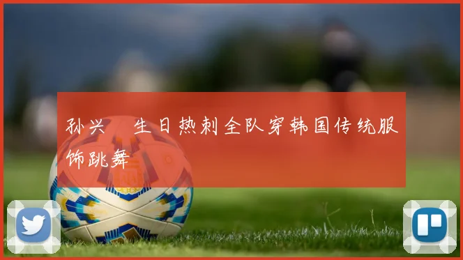 孙兴慜生日热刺全队穿韩国传统服饰跳舞