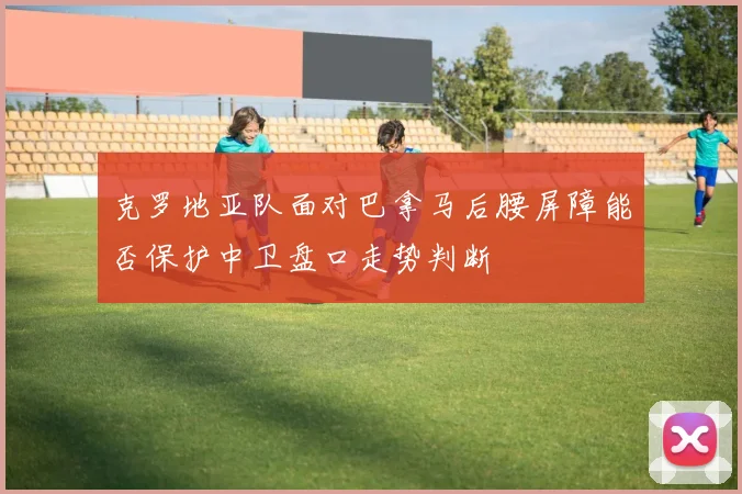 克罗地亚队面对巴拿马后腰屏障能否保护中卫盘口走势判断