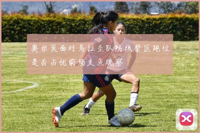 奥尔莫面对乌拉圭队防线禁区跑位是否占优前场支点观察