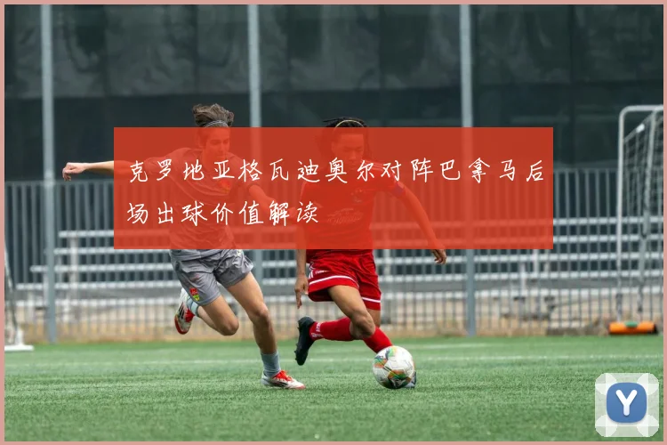 克罗地亚格瓦迪奥尔对阵巴拿马后场出球价值解读