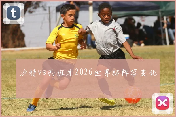 沙特vs西班牙2026世界杯阵容变化