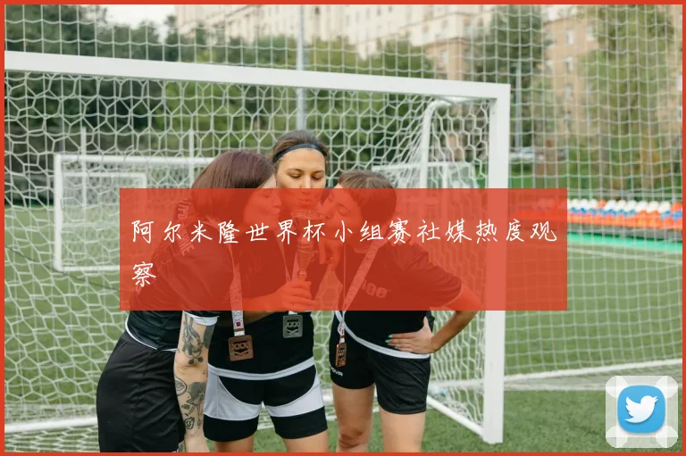 阿尔米隆世界杯小组赛社媒热度观察