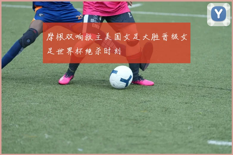 摩根双响救主美国女足大胜晋级女足世界杯绝杀时刻
