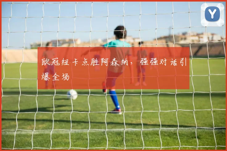 欧冠纽卡点胜阿森纳,强强对话引爆全场