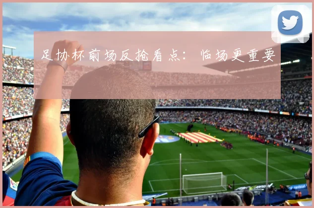 足协杯前场反抢看点：临场更重要