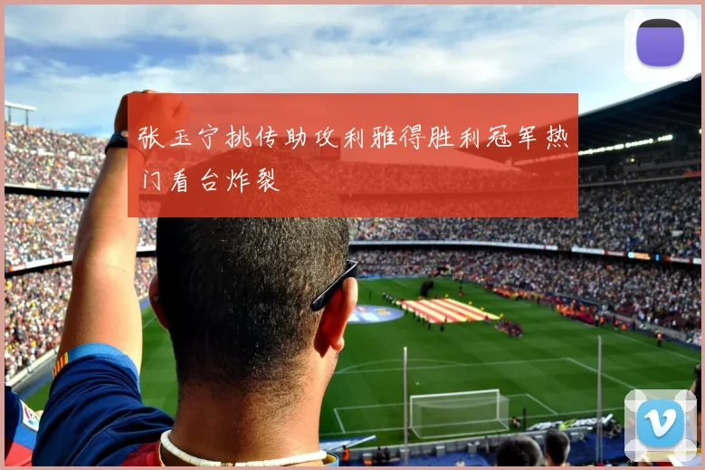 张玉宁挑传助攻利雅得胜利冠军热门看台炸裂