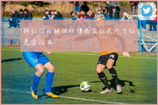 拜仁门兴超级杯穆西亚拉天外飞仙悬念拉满