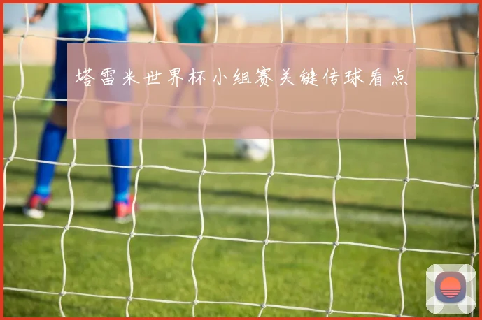 塔雷米世界杯小组赛关键传球看点