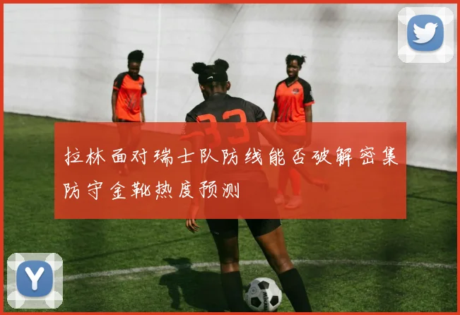 拉林面对瑞士队防线能否破解密集防守金靴热度预测