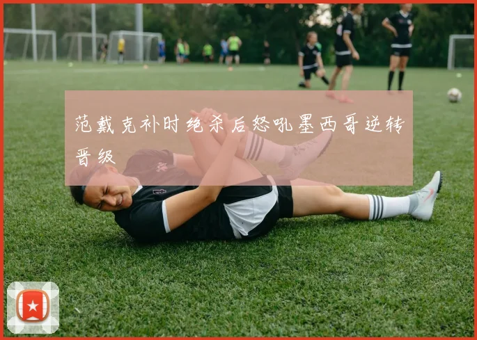 范戴克补时绝杀后怒吼墨西哥逆转晋级