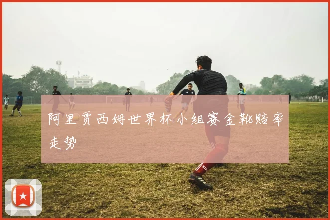 阿里贾西姆世界杯小组赛金靴赔率走势