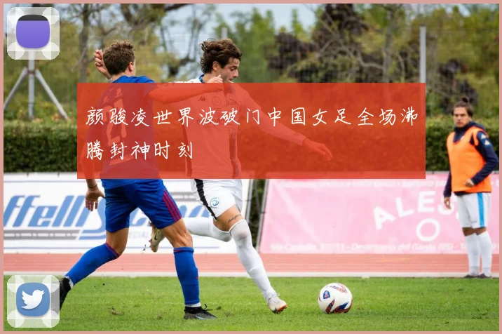 颜骏凌世界波破门中国女足全场沸腾封神时刻