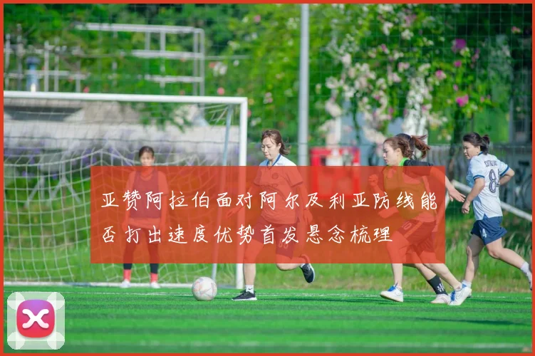 亚赞阿拉伯面对阿尔及利亚防线能否打出速度优势首发悬念梳理