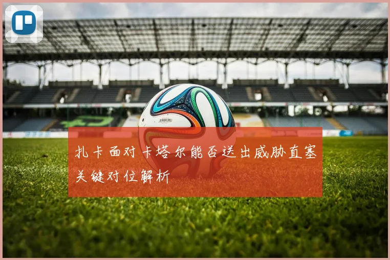 扎卡面对卡塔尔能否送出威胁直塞关键对位解析