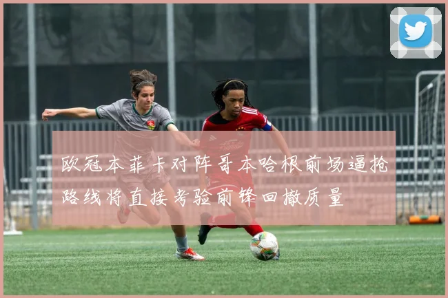 欧冠本菲卡对阵哥本哈根前场逼抢路线将直接考验前锋回撤质量