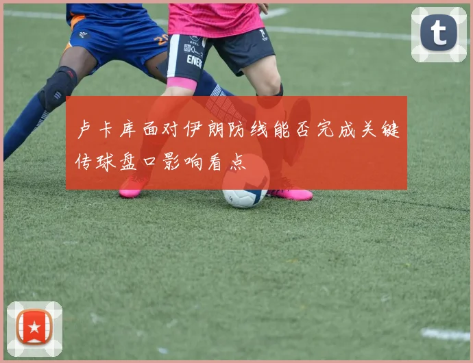 卢卡库面对伊朗防线能否完成关键传球盘口影响看点
