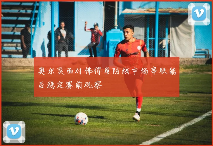 奥尔莫面对佛得角防线中场串联能否稳定赛前观察