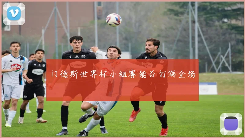 门德斯世界杯小组赛能否打满全场
