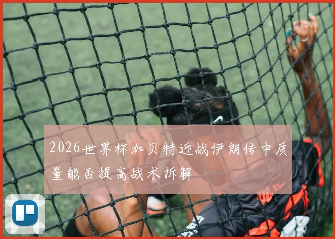 2026世界杯加贝特迎战伊朗传中质量能否提高战术拆解