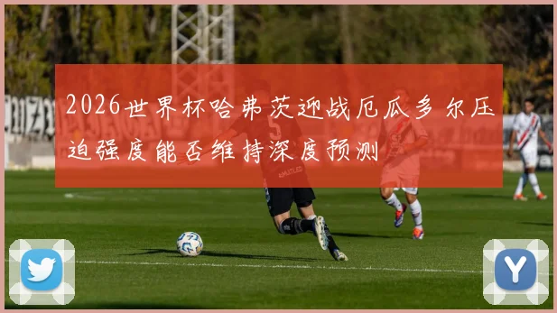 2026世界杯哈弗茨迎战厄瓜多尔压迫强度能否维持深度预测