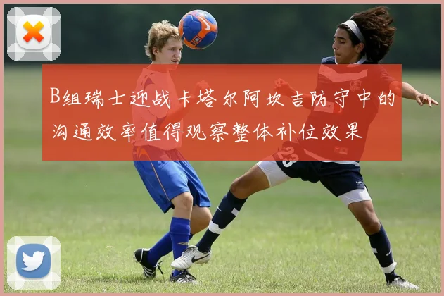 B组瑞士迎战卡塔尔阿坎吉防守中的沟通效率值得观察整体补位效果