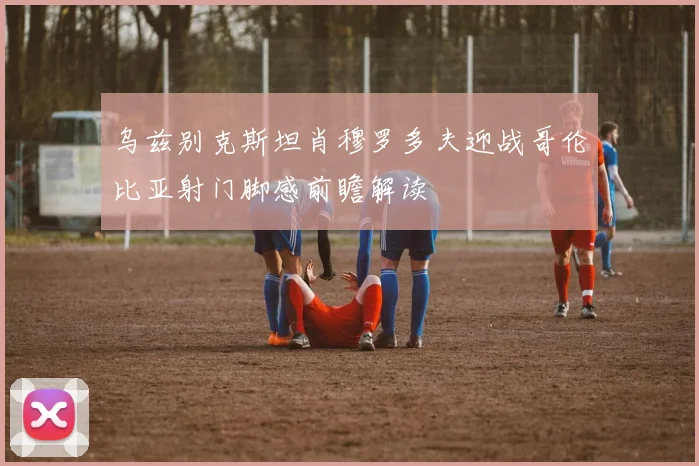 乌兹别克斯坦肖穆罗多夫迎战哥伦比亚射门脚感前瞻解读