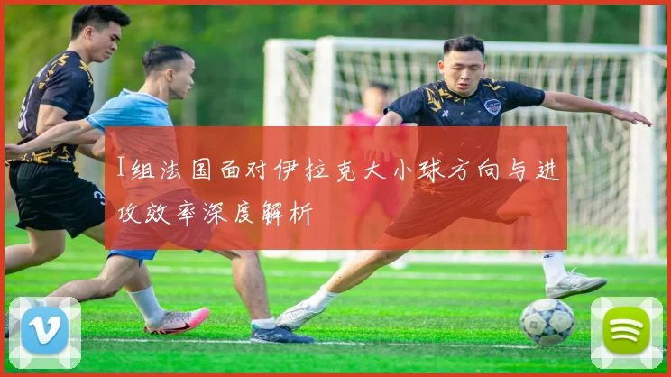 I组法国面对伊拉克大小球方向与进攻效率深度解析