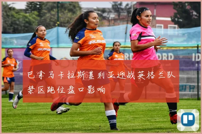 巴拿马卡拉斯基利亚迎战英格兰队禁区跑位盘口影响