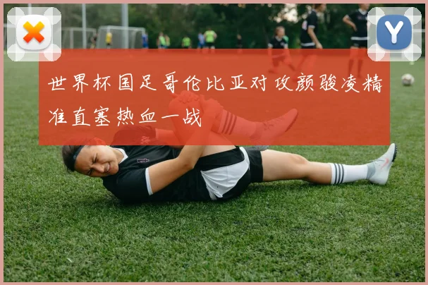 世界杯国足哥伦比亚对攻颜骏凌精准直塞热血一战