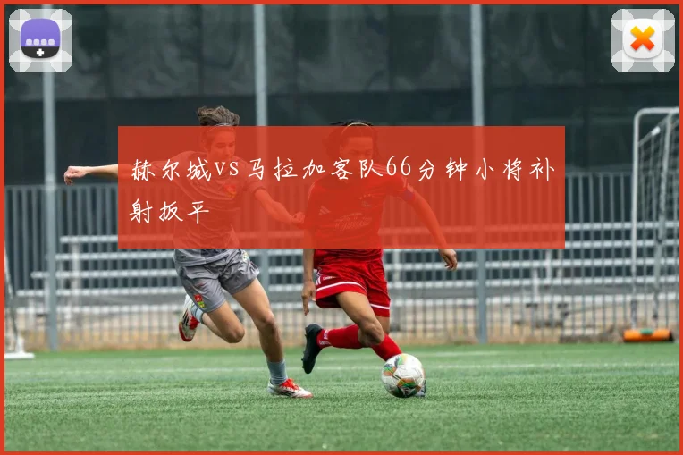 赫尔城vs马拉加客队66分钟小将补射扳平