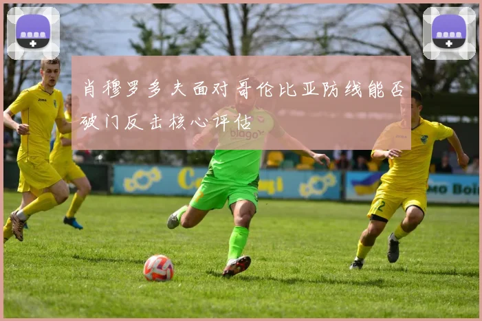 肖穆罗多夫面对哥伦比亚防线能否破门反击核心评估