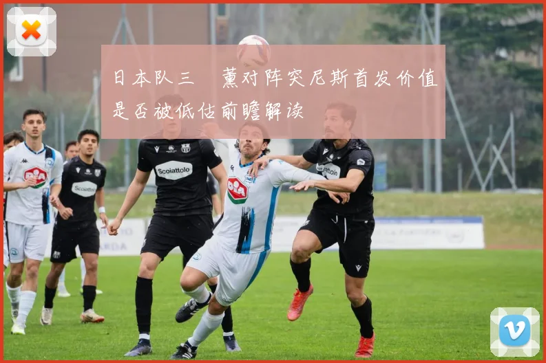 日本队三笘薰对阵突尼斯首发价值是否被低估前瞻解读